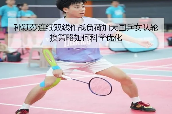 孙颖莎连续双线作战负荷加大国乒女队轮换策略如何科学优化